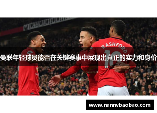 曼联年轻球员能否在关键赛事中展现出真正的实力和身价