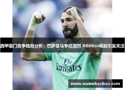 西甲豪门竞争格局分析：巴萨皇马争冠激烈 Atlético崛起引发关注